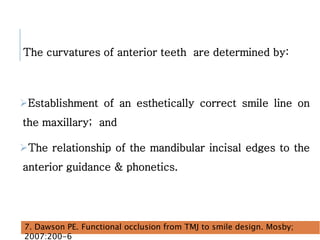 The curvatures of anterior teeth are determined by:
Establishment of an esthetically correct smile line on
the maxillary; and
The relationship of the mandibular incisal edges to the
anterior guidance & phonetics.
39
7. Dawson PE. Functional occlusion from TMJ to smile design. Mosby;
2007:200-6
 
