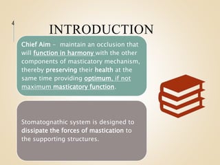 INTRODUCTION
4
Chief Aim - maintain an occlusion that
will function in harmony with the other
components of masticatory mechanism,
thereby preserving their health at the
same time providing optimum, if not
maximum masticatory function.
Stomatognathic system is designed to
dissipate the forces of mastication to
the supporting structures.
 