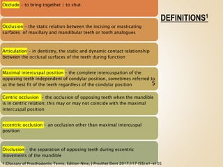 DEFINITIONS1
Occlude - to bring together / to shut.
Occlusion - the static relation between the incising or masticating
surfaces of maxillary and mandibular teeth or tooth analogues
Articulation - in dentistry, the static and dynamic contact relationship
between the occlusal surfaces of the teeth during function
Maximal intercuspal position - the complete intercuspation of the
opposing teeth independent of condylar position, sometimes referred to
as the best fit of the teeth regardless of the condylar position
Centric occlusion - the occlusion of opposing teeth when the mandible
is in centric relation; this may or may not coincide with the maximal
intercuspal position
eccentric occlusion - an occlusion other than maximal intercuspal
position
Disclusion - the separation of opposing teeth during eccentric
movements of the mandible
5
1.Glossary of Prosthodontic Terms, Edition Nine, J Prosthet Dent 2017;117 (5S):e1-e105
 