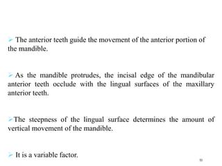  The anterior teeth guide the movement of the anterior portion of
the mandible.
 As the mandible protrudes, the incisal edge of the mandibular
anterior teeth occlude with the lingual surfaces of the maxillary
anterior teeth.
The steepness of the lingual surface determines the amount of
vertical movement of the mandible.
 It is a variable factor.
53
 