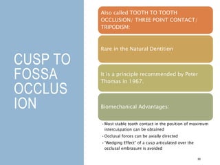 CUSP TO
FOSSA
OCCLUS
ION
69
Also called TOOTH TO TOOTH
OCCLUSION/ THREE POINT CONTACT/
TRIPODISM:
Rare in the Natural Dentition
It is a principle recommended by Peter
Thomas in 1967.
Biomechanical Advantages:
•Most stable tooth contact in the position of maximum
intercuspation can be obtained
•Occlusal forces can be axially directed
•“Wedging Effect” of a cusp articulated over the
occlusal embrasure is avoided
 