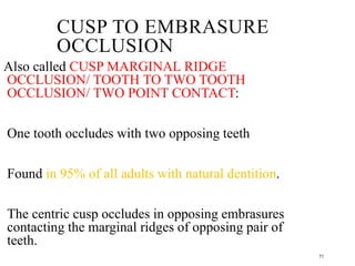 71
CUSP TO EMBRASURE
OCCLUSION
Also called CUSP MARGINAL RIDGE
OCCLUSION/ TOOTH TO TWO TOOTH
OCCLUSION/ TWO POINT CONTACT:
One tooth occludes with two opposing teeth
Found in 95% of all adults with natural dentition.
The centric cusp occludes in opposing embrasures
contacting the marginal ridges of opposing pair of
teeth.
 