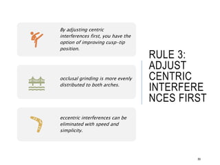 RULE 3:
ADJUST
CENTRIC
INTERFERE
NCES FIRST
89
By adjusting centric
interferences first, you have the
option of improving cusp-tip
position.
occlusal grinding is more evenly
distributed to both arches.
eccentric interferences can be
eliminated with speed and
simplicity.
 