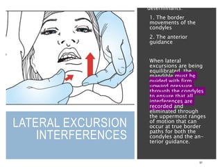 LATERAL EXCURSION
INTERFERENCES
91
dictated by two
determinants:
1. The border
movements of the
condyles
2. The anterior
guidance
When lateral
excursions are being
equilibrated, the
mandible must be
guided with firm
upward pressure
through the condyles
to ensure that all
interferences are
recorded and
eliminated through
the uppermost ranges
of motion that can
occur at true border
paths for both the
condyles and the an-
terior guidance.
 