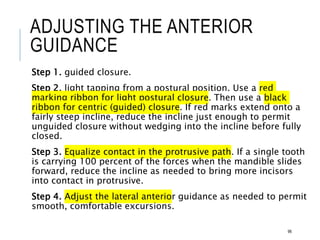 ADJUSTING THE ANTERIOR
GUIDANCE
Step 1. guided closure.
Step 2. light tapping from a postural position. Use a red
marking ribbon for light postural closure. Then use a black
ribbon for centric (guided) closure. If red marks extend onto a
fairly steep incline, reduce the incline just enough to permit
unguided closure without wedging into the incline before fully
closed.
Step 3. Equalize contact in the protrusive path. If a single tooth
is carrying 100 percent of the forces when the mandible slides
forward, reduce the incline as needed to bring more incisors
into contact in protrusive.
Step 4. Adjust the lateral anterior guidance as needed to permit
smooth, comfortable excursions.
96
 
