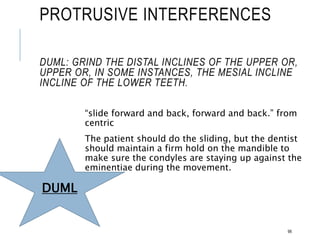 PROTRUSIVE INTERFERENCES
DUML: GRIND THE DISTAL INCLINES OF THE UPPER OR,
UPPER OR, IN SOME INSTANCES, THE MESIAL INCLINE
INCLINE OF THE LOWER TEETH.
“slide forward and back, forward and back.” from
centric
The patient should do the sliding, but the dentist
should maintain a firm hold on the mandible to
make sure the condyles are staying up against the
eminentiae during the movement.
98
DUML
 