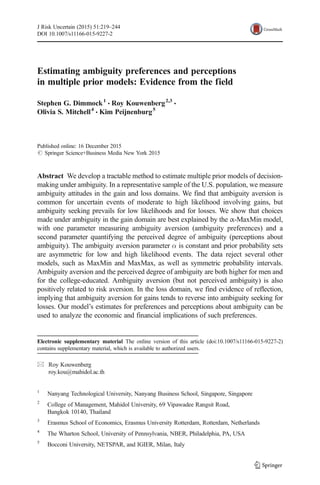 Estimating ambiguity preferences and perceptions
in multiple prior models: Evidence from the field
Stephen G. Dimmock1
& Roy Kouwenberg2,3
&
Olivia S. Mitchell4
& Kim Peijnenburg5
Published online: 16 December 2015
# Springer Science+Business Media New York 2015
Abstract We develop a tractable method to estimate multiple prior models of decision-
making under ambiguity. In a representative sample of the U.S. population, we measure
ambiguity attitudes in the gain and loss domains. We find that ambiguity aversion is
common for uncertain events of moderate to high likelihood involving gains, but
ambiguity seeking prevails for low likelihoods and for losses. We show that choices
made under ambiguity in the gain domain are best explained by the α-MaxMin model,
with one parameter measuring ambiguity aversion (ambiguity preferences) and a
second parameter quantifying the perceived degree of ambiguity (perceptions about
ambiguity). The ambiguity aversion parameter α is constant and prior probability sets
are asymmetric for low and high likelihood events. The data reject several other
models, such as MaxMin and MaxMax, as well as symmetric probability intervals.
Ambiguity aversion and the perceived degree of ambiguity are both higher for men and
for the college-educated. Ambiguity aversion (but not perceived ambiguity) is also
positively related to risk aversion. In the loss domain, we find evidence of reflection,
implying that ambiguity aversion for gains tends to reverse into ambiguity seeking for
losses. Our model’s estimates for preferences and perceptions about ambiguity can be
used to analyze the economic and financial implications of such preferences.
J Risk Uncertain (2015) 51:219–244
DOI 10.1007/s11166-015-9227-2
Electronic supplementary material The online version of this article (doi:10.1007/s11166-015-9227-2)
contains supplementary material, which is available to authorized users.
* Roy Kouwenberg
roy.kou@mahidol.ac.th
1
Nanyang Technological University, Nanyang Business School, Singapore, Singapore
2
College of Management, Mahidol University, 69 Vipawadee Rangsit Road,
Bangkok 10140, Thailand
3
Erasmus School of Economics, Erasmus University Rotterdam, Rotterdam, Netherlands
4
The Wharton School, University of Pennsylvania, NBER, Philadelphia, PA, USA
5
Bocconi University, NETSPAR, and IGIER, Milan, Italy
 