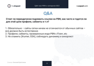 Q&A про PBN и западное SEO
Стоит ли периодически подливать ссылки на PBN, как часто и годятся ли
для этой цели профили, сабмиты и т.п?
9
nazapad.com
Q&A
Спикер: Евгений Шестаков
1. Обязательно – сайты сетки ничем не отличаются от обычных сайтов –
все должно быть естественно
2. Профили, сабмиты, проверенные индо-PBN с Fiverr, etc
3. Не спамить (Xrumer, GSA), соблюдать динамику и анкорлист
 
