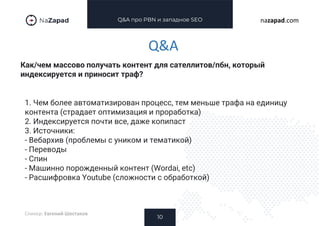 Q&A про PBN и западное SEO
Как/чем массово получать контент для сателлитов/пбн, который
индексируется и приносит траф?
10
nazapad.com
Q&A
Спикер: Евгений Шестаков
1. Чем более автоматизирован процесс, тем меньше трафа на единицу
контента (страдает оптимизация и проработка)
2. Индексируется почти все, даже копипаст
3. Источники:
- Вебархив (проблемы с уником и тематикой)
- Переводы
- Спин
- Машинно порожденный контент (Wordai, etc)
- Расшифровка Youtube (сложности с обработкой)
 