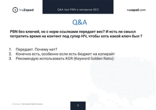 Q&A про PBN и западное SEO
PBN без ключей, но с норм ссылками передает вес? И есть ли смысл
потратить время на контент под супер НЧ, чтобы хоть какой ключ был ?
11
nazapad.com
Q&A
Спикер: Евгений Шестаков
1. Передает. Почему нет?
2. Конечно есть, особенно если есть бюджет на копирайт
3. Рекомендую использовать KGR (Keyword Golden Ratio):
 