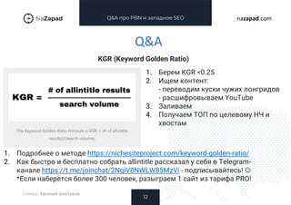 Q&A про PBN и западное SEO
KGR (Keyword Golden Ratio)
12
nazapad.com
Q&A
Спикер: Евгений Шестаков
1. Берем KGR <0.25
2. Ищем контент:
- переводим куски чужих лонгридов
- расшифровываем YouTube
3. Заливаем
4. Получаем ТОП по целевому НЧ и
хвостам
1. Подробнее о методе https://nichesiteproject.com/keyword-golden-ratio/
2. Как быстро и бесплатно собрать allintitle рассказал у себя в Telegram-
канале https://t.me/joinchat/2NqiV8NWLW85MzVi - подписывайтесь! 
*Если наберется более 300 человек, разыграем 1 сайт из тарифа PRO!
 