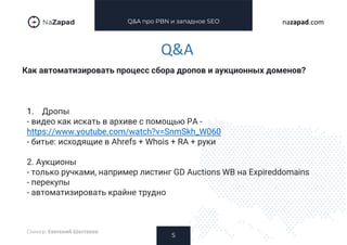 Q&A про PBN и западное SEO
Как автоматизировать процесс сбора дропов и аукционных доменов?
5
nazapad.com
Q&A
Спикер: Евегений Шестаков
1. Дропы
- видео как искать в архиве с помощью РА -
https://www.youtube.com/watch?v=SnmSkh_W060
- битье: исходящие в Ahrefs + Whois + RA + руки
2. Аукционы
- только ручками, например листинг GD Auctions WB на Expireddomains
- перекупы
- автоматизировать крайне трудно
 