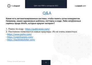 Q&A про PBN и западное SEO
Какие есть автоматизированные системы, чтобы палить сетки конкурентов.
Например, нашел одинаковые шаблоны, паттерны в коде. Либо непубличные
сервисы вроде Ahrefs, которые краулят интернет?
6
nazapad.com
Q&A
Спикер: Евгений Шестаков
1. Поиск по коду - https://publicwww.com/
2. Постоянно появляются новые краулеры. Из не очень известных:
- https://www.pulno.com/
- https://cognitiveseo.com/
- https://backlinkshitter.com/
 