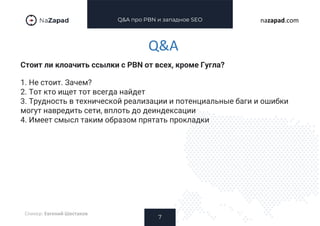Q&A про PBN и западное SEO
Стоит ли клоачить ссылки с PBN от всех, кроме Гугла?
7
nazapad.com
Q&A
Спикер: Евгений Шестаков
1. Не стоит. Зачем?
2. Тот кто ищет тот всегда найдет
3. Трудность в технической реализации и потенциальные баги и ошибки
могут навредить сети, вплоть до деиндексации
4. Имеет смысл таким образом прятать прокладки
 