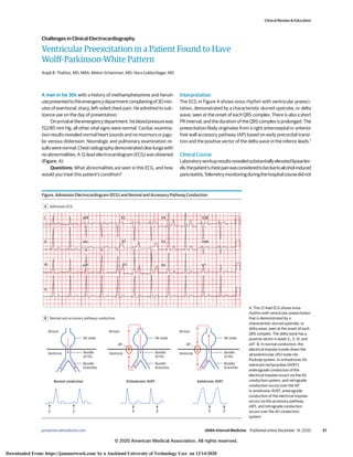 Ventricular Preexcitation in a Patient Found to Have
Wolff-Parkinson-White Pattern
Anjali B. Thakkar, MD, MBA; Melvin Scheinman, MD; Nora Goldschlager, MD
A man in his 30s with a history of methamphetamine and heroin
usepresentedtotheemergencydepartmentcomplainingof30min-
utes of exertional, sharp, left-sided chest pain. He admitted to sub-
stance use on the day of presentation.
Onarrivalattheemergencydepartment,hisbloodpressurewas
152/85 mm Hg; all other vital signs were normal. Cardiac examina-
tion results revealed normal heart sounds and no murmurs or jugu-
lar venous distension. Neurologic and pulmonary examination re-
sultswerenormal.Chestradiographydemonstratedclearlungswith
no abnormalities. A 12-lead electrocardiogram (ECG) was obtained
(Figure, A).
Questions: What abnormalities are seen in this ECG, and how
would you treat this patient’s condition?
Interpretation
The ECG in Figure A shows sinus rhythm with ventricular preexci-
tation, demonstrated by a characteristic slurred upstroke, or delta
wave, seen at the onset of each QRS complex. There is also a short
PR interval, and the duration of the QRS complex is prolonged. The
preexcitation likely originates from a right anteroseptal or anterior
free wall accessory pathway (AP) based on early precordial transi-
tion and the positive vector of the delta wave in the inferior leads.1
Clinical Course
Laboratoryworkupresultsrevealedsubstantiallyelevatedlipaselev-
els;thepatient’schestpainwasconsideredtobeduetoalcohol-induced
pancreatitis.Telemetrymonitoringduringthehospitalcoursedidnot
Figure. Admission Electrocardiogram (ECG) and Normal and Accessory Pathway Conduction
Admission ECG
A
aVR V1 V4 V3R
V2
V3
V5
V6
V4R
V7
I
II aVL
III
II
aVF
Normal and accessory pathway conduction
B
Atrium Atrium Atrium
Ventricle Ventricle Ventricle
Bundle
of His
Bundle
of His
AV node AV node
Bundle
branches
Bundle
of His
AV node
Bundle
branches
Bundle
branches
Orthodromic AVRT
Normal conduction Antidromic AVRT
P P
AP AP
P P P P
A, This 12-lead ECG shows sinus
rhythm with ventricular preexcitation
that is demonstrated by a
characteristic slurred upstroke, or
delta wave, seen at the onset of each
QRS complex. The delta wave has a
positive vector in leads V1, II, III, and
aVF. B, In normal conduction, the
electrical impulse travels down the
atrioventricular (AV) node-His
Purkinje system. In orthodromic AV
reentrant tachycardias (AVRT),
anterograde conduction of the
electrical impulse occurs via the AV
conduction system, and retrograde
conduction occurs over the AP.
In antidromic AVRT, anterograde
conduction of the electrical impulse
occurs via the accessory pathway
(AP), and retrograde conduction
occurs over the AV conduction
system.
Clinical Review & Education
Challenges in Clinical Electrocardiography
jamainternalmedicine.com (Reprinted) JAMA Internal Medicine Published online December 14, 2020 E1
© 2020 American Medical Association. All rights reserved.
Downloaded From: https://jamanetwork.com/ by a Auckland University of Technology User on 12/14/2020
 