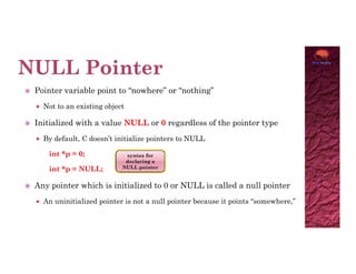  Pointer variable point to “nowhere” or “nothing”
 Not to an existing object
 Initialized with a value NULL or 0 regardless of the pointer type
 By default, C doesn’t initialize pointers to NULL
 By default, C doesn’t initialize pointers to NULL
int *p = 0;
int *p = NULL;
 Any pointer which is initialized to 0 or NULL is called a null pointer
 An uninitialized pointer is not a null pointer because it points “somewhere,”
syntax for
declaring a
NULL pointer
 