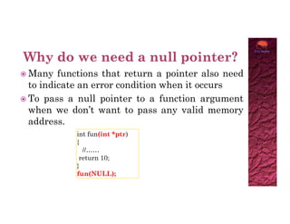  Many functions that return a pointer also need
to indicate an error condition when it occurs
 To pass a null pointer to a function argument
when we don’t want to pass any valid memory
when we don’t want to pass any valid memory
address.
int fun(int *ptr)
{
//……
return 10;
}
fun(NULL);
 