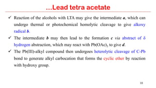 10
…Lead tetra acetate
ü  Reaction of the alcohols with LTA may give the intermediate a, which can
undergo thermal or photochemical homolytic cleavage to give alkoxy
radical b.
ü  The intermediate b may then lead to the formation c via abstract of δ
hydrogen abstraction, which may react with Pb(OAc)3 to give d.
ü  The Pb(III)-alkyl compound then undergoes heterolytic cleavage of C-Pb
bond to generate alkyl carbocation that forms the cyclic ether by reaction
with hydroxy group.
 
