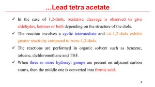 4
…Lead tetra acetate
ü  In the case of 1,2-diols, oxidative cleavage is observed to give
aldehydes, ketones or both depending on the structure of the diols.
ü  The reaction involves a cyclic intermediate and cis-1,2-diols exhibit
greater reactivity compared to trans-1,2-diols.
ü  The reactions are performed in organic solvent such as benzene,
toluene, dichloromethane and THF.
ü  When three or more hydroxyl groups are present on adjacent carbon
atoms, then the middle one is converted into formic acid.
 