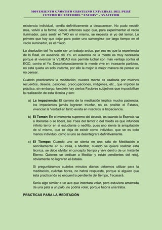 MOVIMIENTO GNÓSTICO CRISTIANO UNIVERSAL DEL PERÚ
CENTRO DE ESTUDIOS “ANUBIS” - AYACUCHO
existencia individual, tendía definitivamente a desaparecer. No pudo resistir
mas, volvió a la forma; desde entonces supo que, para experimentar el vacío
iluminador, para sentir el TAO en sí mismo, se necesita el yo del temor. Lo
primero que hay que dejar para poder uno sumergirse por largo tiempo en el
vacío iluminador, es el miedo.
La disolución del Yo suele ser un trabajo arduo, por eso es que la experiencia
de lo Real, en ausencia del Yo, en ausencia de la mente es muy necesaria
porque al vivenciar la VERDAD nos permite luchar con mas ventaja contra el
EGO, contra el Yo. Desafortunadamente la mente vive en incesante parloteo,
no está quieta un solo instante, por ello la mejor la mejor manera de pensar es
no pensar.
Cuando practicamos la meditación, nuestra mente es asaltada por muchos
recuerdos, deseos, pasiones, preocupaciones, imágenes, etc., que impiden la
práctica, sin embargo, también hay ciertos Factores subjetivos que imposibilitan
la realización de esta técnica y son:
a) La impaciencia: El camino de la meditación implica mucha paciencia,
los impacientes jamás lograran triunfar, no es posible el Éxtasis,
vivenciar la Verdad en tanto exista en nosotros la Impaciencia.
b) El Temor: En el momento supremo del éxtasis, es cuando la Esencia va
a liberarse o se libera, los Yoes del temor o del miedo es que infunden
infinito terror en el estudiante o neófito, pues uno siente la aniquilación
de sí mismo, que se deja de existir como individuo, que se es todo
menos individuo, como si uno se desintegrara definitivamente.
c) El Tiempo: Cuando uno se sienta en una sala de Meditación o
sencillamente en su casa, a Meditar, cuando se quiere realizar esta
técnica, se debe olvidar el concepto tiempo y vivir dentro de un Instante
Eterno. Quienes se dedican a Meditar y están pendientes del reloj,
obviamente no lograran el éxtasis.
Si preguntáramos cuántos minutos diarios debemos utilizar para la
meditación, cuántas horas, no habrá respuesta, porque si alguien que
ésta practicando se encuentra pendiente del tiempo, fracasará.
Sería algo similar a un ave que intentara volar, pero estuviera amarrada
de una pata a un palo, no podría volar, porque habría una traba.
PRÁCTICAS PARA LA MEDITACIÓN
 