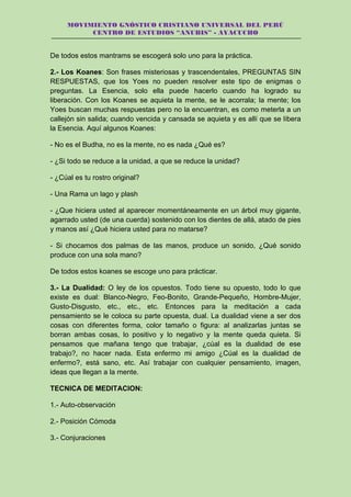 MOVIMIENTO GNÓSTICO CRISTIANO UNIVERSAL DEL PERÚ
CENTRO DE ESTUDIOS “ANUBIS” - AYACUCHO
De todos estos mantrams se escogerá solo uno para la práctica.
2.- Los Koanes: Son frases misteriosas y trascendentales, PREGUNTAS SIN
RESPUESTAS, que los Yoes no pueden resolver este tipo de enigmas o
preguntas. La Esencia, solo ella puede hacerlo cuando ha logrado su
liberación. Con los Koanes se aquieta la mente, se le acorrala; la mente; los
Yoes buscan muchas respuestas pero no la encuentran, es como meterla a un
callejón sin salida; cuando vencida y cansada se aquieta y es allí que se libera
la Esencia. Aquí algunos Koanes:
- No es el Budha, no es la mente, no es nada ¿Qué es?
- ¿Si todo se reduce a la unidad, a que se reduce la unidad?
- ¿Cúal es tu rostro original?
- Una Rama un lago y plash
- ¿Que hiciera usted al aparecer momentáneamente en un árbol muy gigante,
agarrado usted (de una cuerda) sostenido con los dientes de allá, atado de pies
y manos así ¿Qué hiciera usted para no matarse?
- Si chocamos dos palmas de las manos, produce un sonido, ¿Qué sonido
produce con una sola mano?
De todos estos koanes se escoge uno para prácticar.
3.- La Dualidad: O ley de los opuestos. Todo tiene su opuesto, todo lo que
existe es dual: Blanco-Negro, Feo-Bonito, Grande-Pequeño, Hombre-Mujer,
Gusto-Disgusto, etc., etc., etc. Entonces para la meditación a cada
pensamiento se le coloca su parte opuesta, dual. La dualidad viene a ser dos
cosas con diferentes forma, color tamaño o figura: al analizarlas juntas se
borran ambas cosas, lo positivo y lo negativo y la mente queda quieta. Si
pensamos que mañana tengo que trabajar, ¿cúal es la dualidad de ese
trabajo?, no hacer nada. Esta enfermo mi amigo ¿Cúal es la dualidad de
enfermo?, está sano, etc. Así trabajar con cualquier pensamiento, imagen,
ideas que llegan a la mente.
TECNICA DE MEDITACION:
1.- Auto-observación
2.- Posición Cómoda
3.- Conjuraciones
 