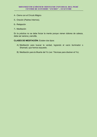 MOVIMIENTO GNÓSTICO CRISTIANO UNIVERSAL DEL PERÚ
CENTRO DE ESTUDIOS “ANUBIS” - AYACUCHO
4.- Cierre con el Círculo Mágico
5.- Oración (Padres Internos).
6.- Relajación
7.- Meditación
En la práctica no se debe forzar la mente porque vienen dolores de cabeza,
debe ser serena y sencilla.
CLASES DE MEDITACIÓN: Existen dos tipos:
A) Meditación para buscar la verdad, logrando el vacío iluminador o
Shamadi, que hemos expuesto.
B) Meditación para la Muerte del Yo (ver: Técnicas para disolver el Yo).
 