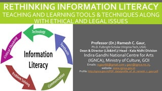 RETHINKING INFORMATION LITERACY
TEACHING AND LEARNINGTOOLS &TECHNIQUES ALONG
WITH ETHICAL AND LEGAL ISSUES
Professor (Dr.) Ramesh C. Gaur,
Ph.D. Fulbright Scholar (VirginiaTech, USA)
Dean & Director (Lib&Inf.)/ Head - Kala Nidhi Division
Indira Gandhi NationalCentre for Arts
(IGNCA), Ministry of Culture, GOI
Emails: rcgaur66@gmail.com ; gaur@ignca.nic.in,
website: www.ignca.gov.in
Profile: http://ignca.gov.in/PDF_data/profile_of_dr_ramesh_c_gaur.pdf
 
