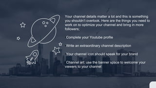 Your channel details matter a lot and this is something
you shouldnt overlook. Here are the things you need to
work on to optimize your channel and bring in more
followers;
?Complete your Youtube profile
?Write an extraordinary channel description
?Your channel icon should speak for your brand
?Channel art: use the banner space to welcome your
viewers to your channel
 