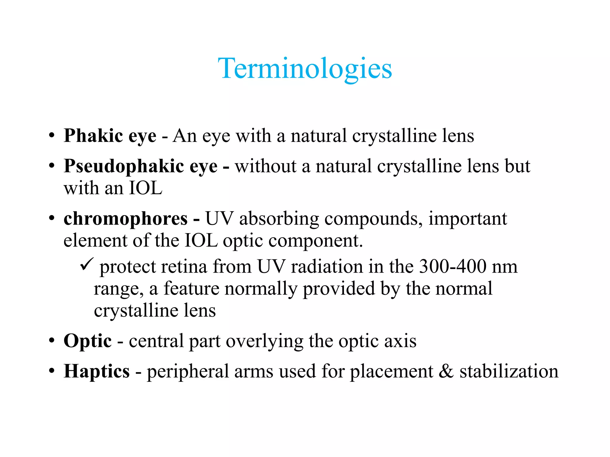 Terminologies
• Phakic eye - An eye with a natural crystalline lens
• Pseudophakic eye - without a natural crystalline lens but
with an IOL
• chromophores - UV absorbing compounds, important
element of the IOL optic component.
 protect retina from UV radiation in the 300-400 nm
range, a feature normally provided by the normal
crystalline lens
• Optic - central part overlying the optic axis
• Haptics - peripheral arms used for placement & stabilization
 