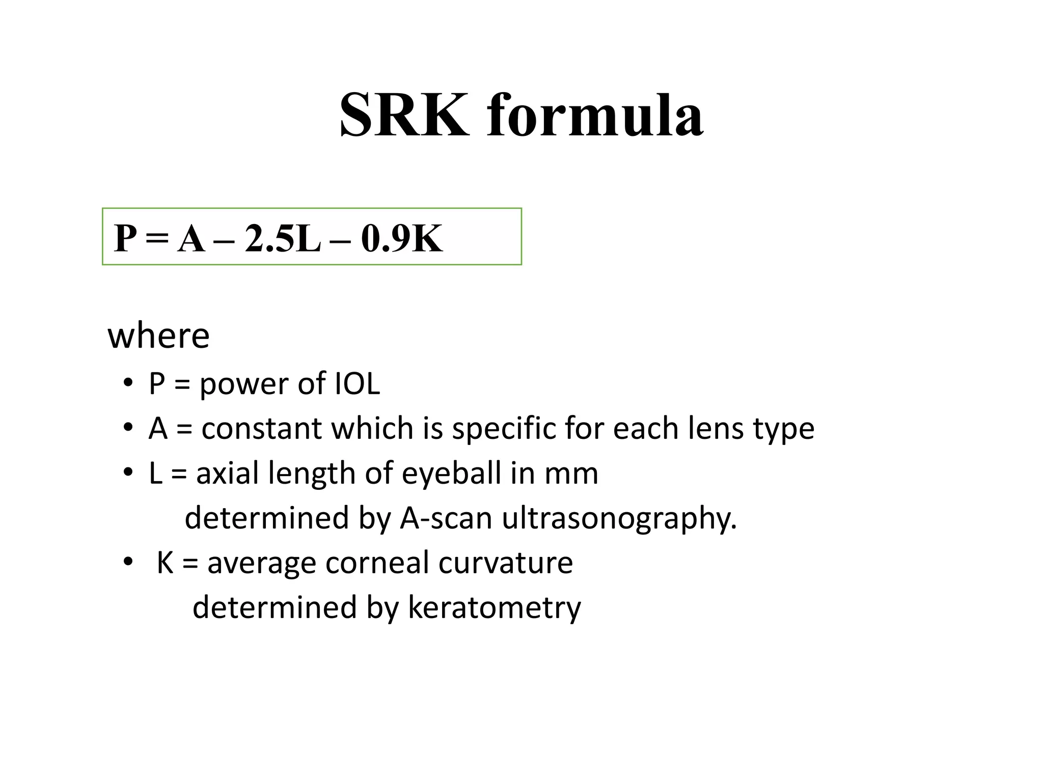 SRK formula
where
• P = power of IOL
• A = constant which is specific for each lens type
• L = axial length of eyeball in mm
determined by A-scan ultrasonography.
• K = average corneal curvature
determined by keratometry
P = A – 2.5L – 0.9K
 