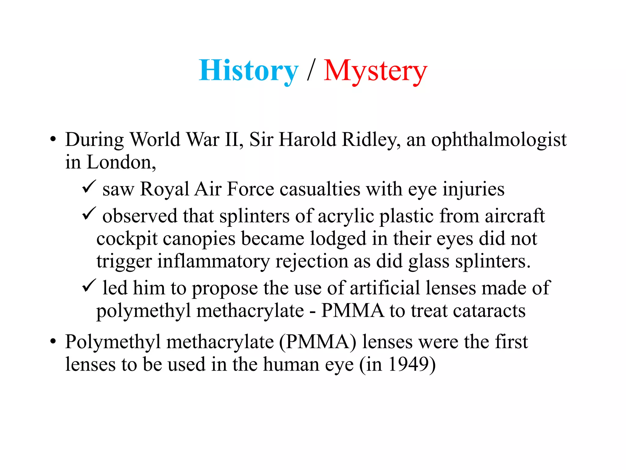 History / Mystery
• During World War II, Sir Harold Ridley, an ophthalmologist
in London,
 saw Royal Air Force casualties with eye injuries
 observed that splinters of acrylic plastic from aircraft
cockpit canopies became lodged in their eyes did not
trigger inflammatory rejection as did glass splinters.
 led him to propose the use of artificial lenses made of
polymethyl methacrylate - PMMA to treat cataracts
• Polymethyl methacrylate (PMMA) lenses were the first
lenses to be used in the human eye (in 1949)
 