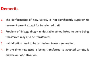 Demerits
1. The performance of new variety is not significantly superior to
recurrent parent except for transferred trait
2. Problem of linkage drag – undesirable genes linked to gene being
transferred may also be transferred
3. Hybridization need to be carried out in each generation.
4. By the time new gene is being transferred to adopted variety, it
may be out of cultivation.
 