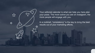Your editorial calendar is what can help you here plan
your posts. The more active you are on Instagram, the
more people will engage with you.
In a nutshell, “consistency” is the key to bring the best
results out of your marketing efforts.
 
