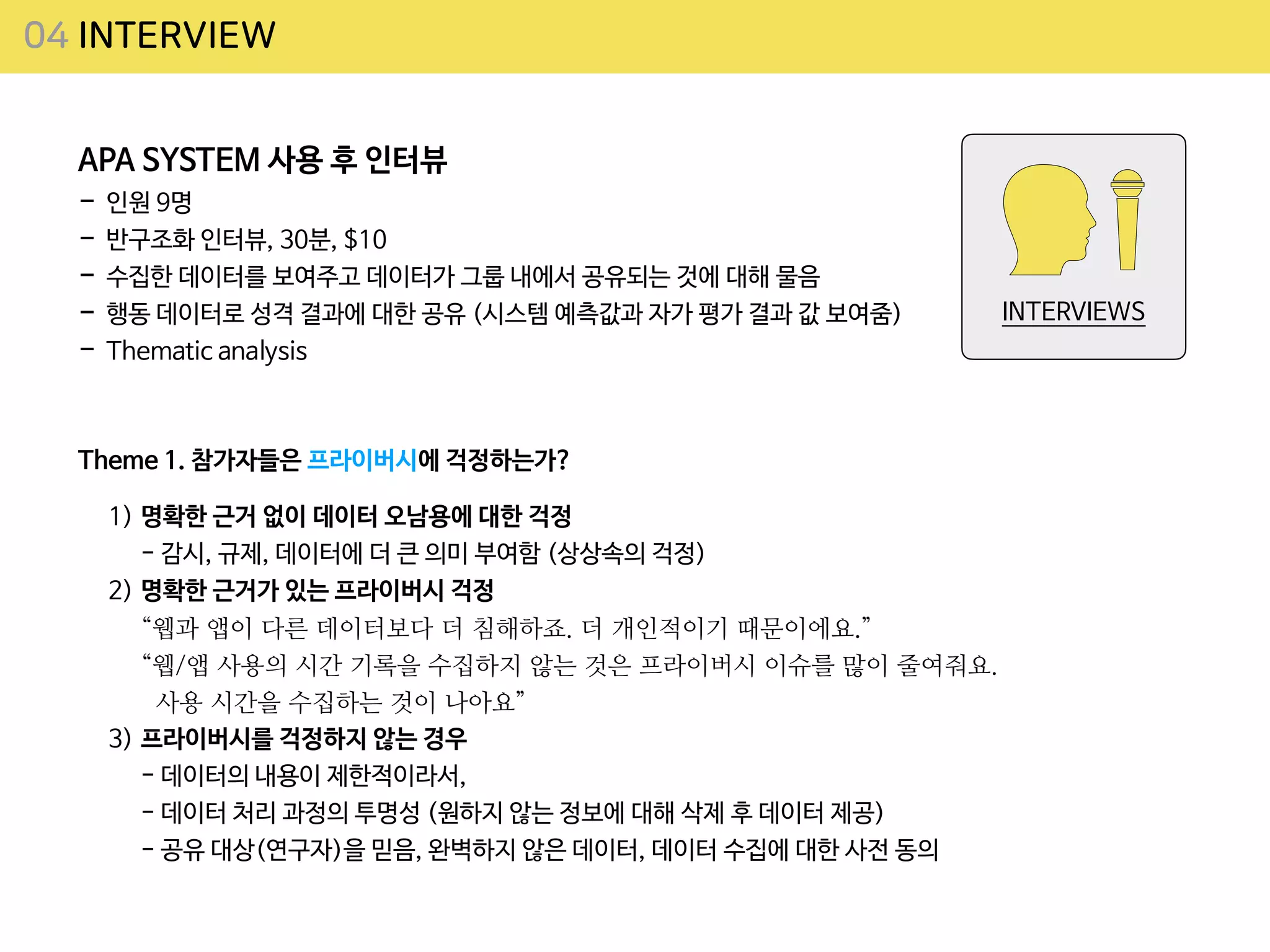 04 INTERVIEW
APA SYSTEM 사용 후 인터뷰 

- 인원 9명 

- 반구조화 인터뷰, 30분, $10

- 수집한 데이터를 보여주고 데이터가 그룹 내에서 공유되는 것에 대해 물음

- 행동 데이터로 성격 결과에 대한 공유 (시스템 예측값과 자가 평가 결과 값 보여줌)

- Thematic analysis
Theme 1. 참가자들은 프라이버시에 걱정하는가?
INTERVIEWS
1) 명확한 근거 없이 데이터 오남용에 대한 걱정
 
- 감시, 규제, 데이터에 더 큰 의미 부여함 (상상속의 걱정)

2) 명확한 근거가 있는 프라이버시 걱정
 
“웹과 앱이 다른 데이터보다 더 침해하죠. 더 개인적이기 때문이에요.”
 
“웹/앱 사용의 시간 기록을 수집하지 않는 것은 프라이버시 이슈를 많이 줄여줘요.
 
사용 시간을 수집하는 것이 나아요”


3) 프라이버시를 걱정하지 않는 경우
 
- 데이터의 내용이 제한적이라서,
 
- 데이터 처리 과정의 투명성 (원하지 않는 정보에 대해 삭제 후 데이터 제공)
 
- 공유 대상(연구자)을 믿음, 완벽하지 않은 데이터, 데이터 수집에 대한 사전 동의
 