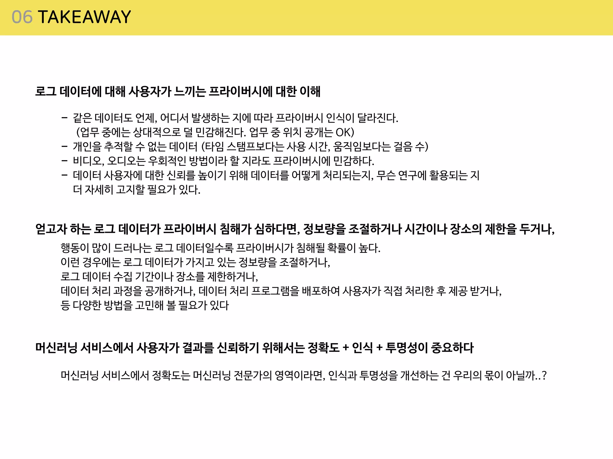 06 TAKEAWAY
로그 데이터에 대해 사용자가 느끼는 프라이버시에 대한 이해
- 같은 데이터도 언제, 어디서 발생하는 지에 따라 프라이버시 인식이 달라진다.
 
(업무 중에는 상대적으로 덜 민감해진다. 업무 중 위치 공개는 OK)

- 개인을 추적할 수 없는 데이터 (타임 스탬프보다는 사용 시간, 움직임보다는 걸음 수)

- 비디오, 오디오는 우회적인 방법이라 할 지라도 프라이버시에 민감하다.

- 데이터 사용자에 대한 신뢰를 높이기 위해 데이터를 어떻게 처리되는지, 무슨 연구에 활용되는 지
더 자세히 고지할 필요가 있다.
얻고자 하는 로그 데이터가 프라이버시 침해가 심하다면, 정보량을 조절하거나 시간이나 장소의 제한을 두거나,
행동이 많이 드러나는 로그 데이터일수록 프라이버시가 침해될 확률이 높다.

이런 경우에는 로그 데이터가 가지고 있는 정보량을 조절하거나,

로그 데이터 수집 기간이나 장소를 제한하거나,

데이터 처리 과정을 공개하거나, 데이터 처리 프로그램을 배포하여 사용자가 직접 처리한 후 제공 받거나,

등 다양한 방법을 고민해 볼 필요가 있다
머신러닝 서비스에서 사용자가 결과를 신뢰하기 위해서는 정확도 + 인식 + 투명성이 중요하다
머신러닝 서비스에서 정확도는 머신러닝 전문가의 영역이라면, 인식과 투명성을 개선하는 건 우리의 몫이 아닐까..?
 