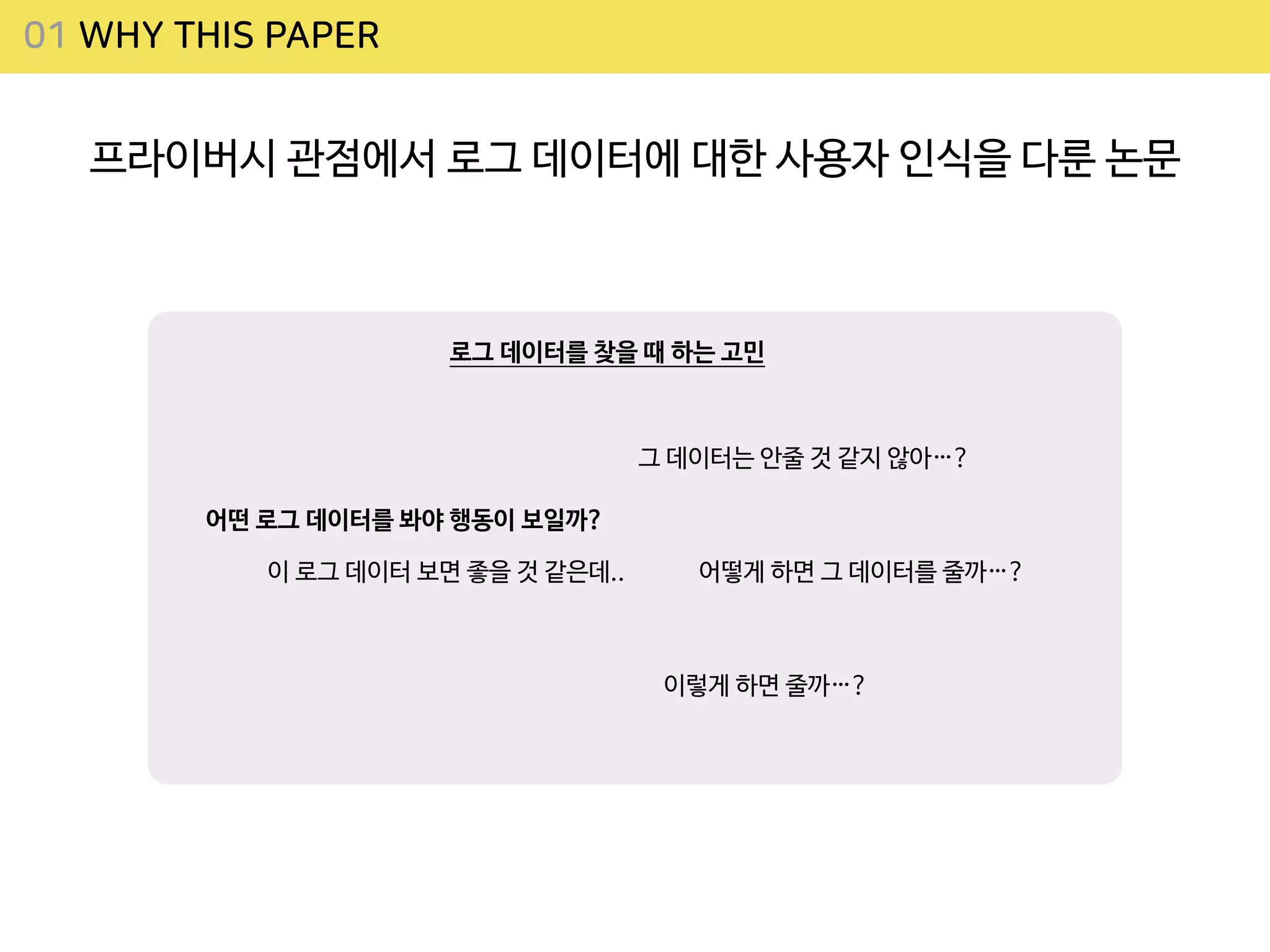 01 WHY THIS PAPER
프라이버시 관점에서 로그 데이터에 대한 사용자 인식을 다룬 논문
어떤 로그 데이터를 봐야 행동이 보일까?
그 데이터는 안줄 것 같지 않아…?
어떻게 하면 그 데이터를 줄까…?
이렇게 하면 줄까…?
로그 데이터를 찾을 때 하는 고민
이 로그 데이터 보면 좋을 것 같은데..
 
