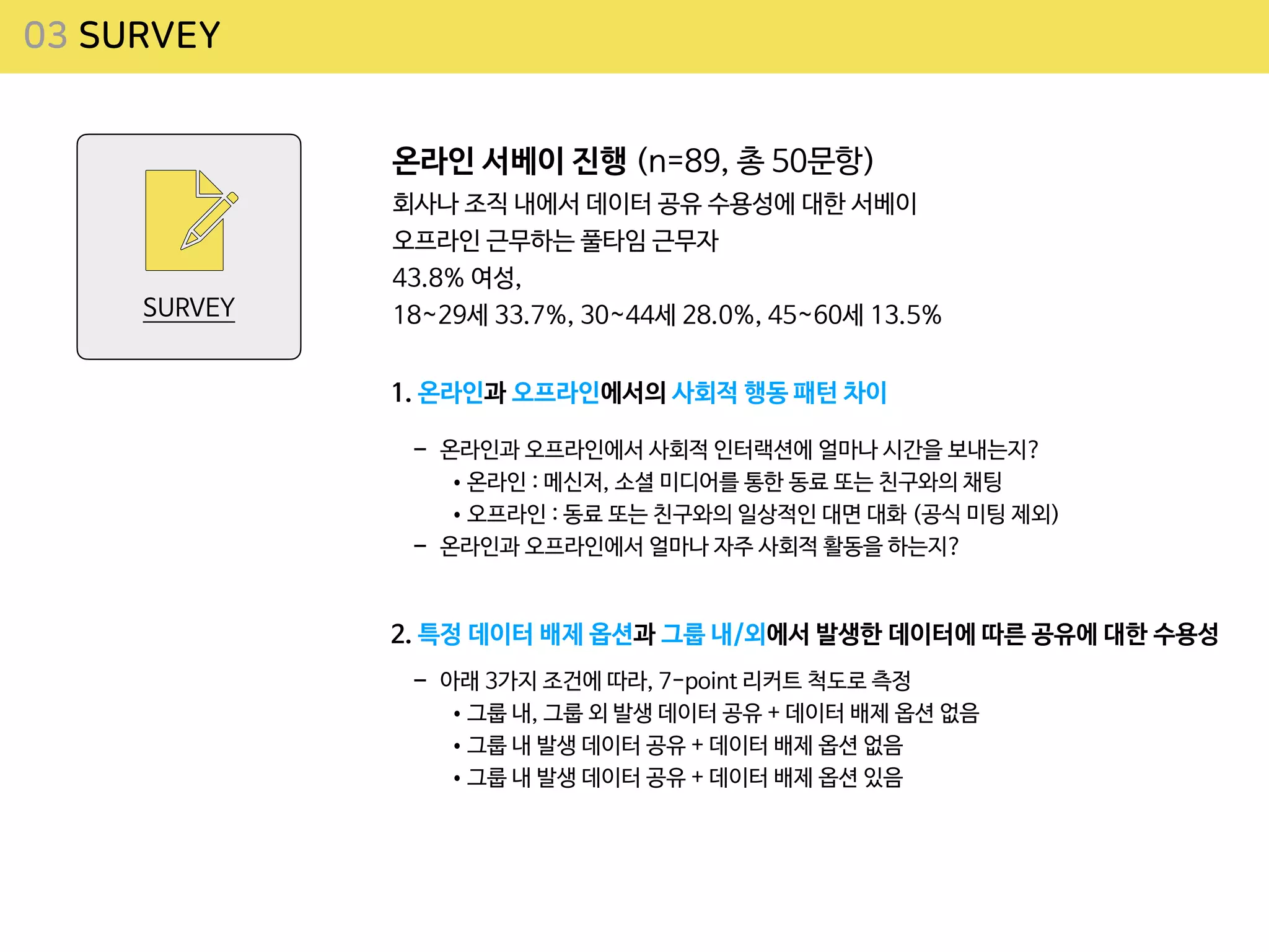 03 SURVEY
SURVEY
온라인 서베이 진행 (n=89, 총 50문항)

회사나 조직 내에서 데이터 공유 수용성에 대한 서베이

오프라인 근무하는 풀타임 근무자

43.8% 여성, 

18~29세 33.7%, 30~44세 28.0%, 45~60세 13.5%
1. 온라인과 오프라인에서의 사회적 행동 패턴 차이
- 온라인과 오프라인에서 사회적 인터랙션에 얼마나 시간을 보내는지?

•온라인 : 메신저, 소셜 미디어를 통한 동료 또는 친구와의 채팅

•오프라인 : 동료 또는 친구와의 일상적인 대면 대화 (공식 미팅 제외)

- 온라인과 오프라인에서 얼마나 자주 사회적 활동을 하는지?
2. 특정 데이터 배제 옵션과 그룹 내/외에서 발생한 데이터에 따른 공유에 대한 수용성
- 아래 3가지 조건에 따라, 7-point 리커트 척도로 측정 

•그룹 내, 그룹 외 발생 데이터 공유 + 데이터 배제 옵션 없음

•그룹 내 발생 데이터 공유 + 데이터 배제 옵션 없음

•그룹 내 발생 데이터 공유 + 데이터 배제 옵션 있음
 