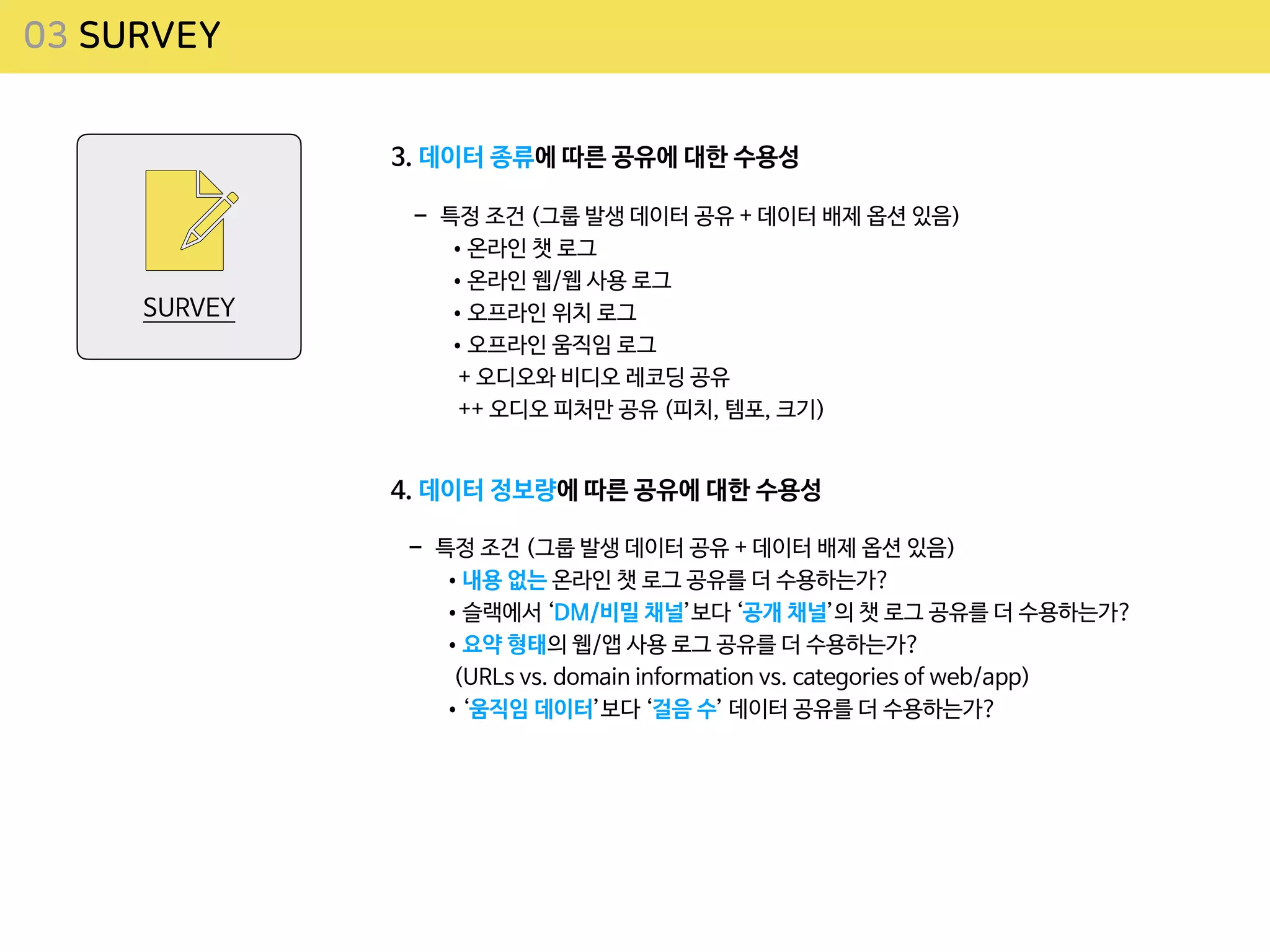 03 SURVEY
SURVEY
3. 데이터 종류에 따른 공유에 대한 수용성
- 특정 조건 (그룹 발생 데이터 공유 + 데이터 배제 옵션 있음)

•온라인 챗 로그

•온라인 웹/웹 사용 로그

•오프라인 위치 로그

•오프라인 움직임 로그
 
+ 오디오와 비디오 레코딩 공유
 
++ 오디오 피처만 공유 (피치, 템포, 크기)
4. 데이터 정보량에 따른 공유에 대한 수용성
- 특정 조건 (그룹 발생 데이터 공유 + 데이터 배제 옵션 있음)

•내용 없는 온라인 챗 로그 공유를 더 수용하는가?

•슬랙에서 ‘DM/비밀 채널’보다 ‘공개 채널’의 챗 로그 공유를 더 수용하는가?

•요약 형태의 웹/앱 사용 로그 공유를 더 수용하는가?
 
(URLs vs. domain information vs. categories of web/app)

•‘움직임 데이터’보다 ‘걸음 수’ 데이터 공유를 더 수용하는가?
 