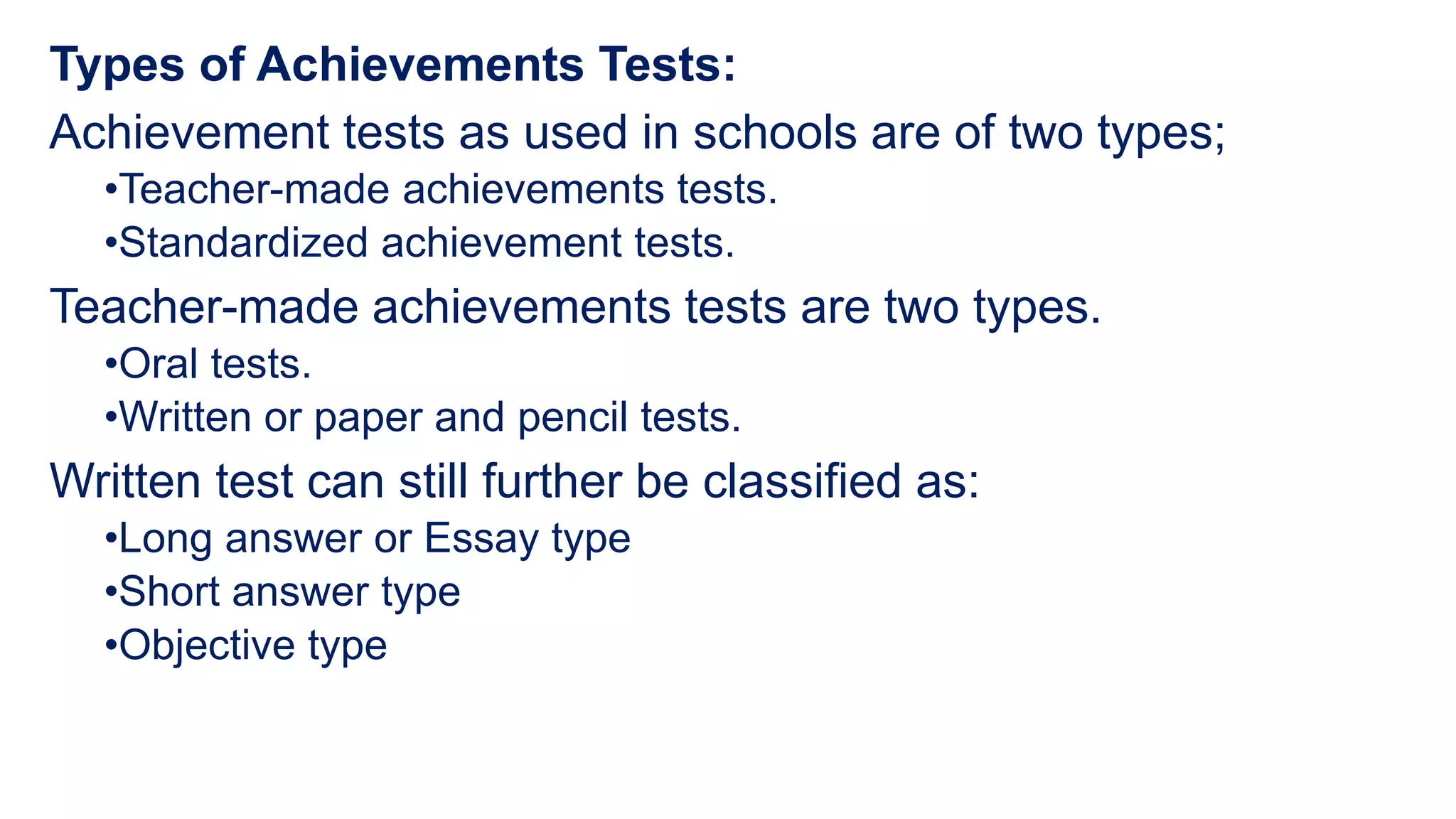 Types of Achievements Tests:
Achievement tests as used in schools are of two types;
•Teacher-made achievements tests.
•Standardized achievement tests.
Teacher-made achievements tests are two types.
•Oral tests.
•Written or paper and pencil tests.
Written test can still further be classified as:
•Long answer or Essay type
•Short answer type
•Objective type
 