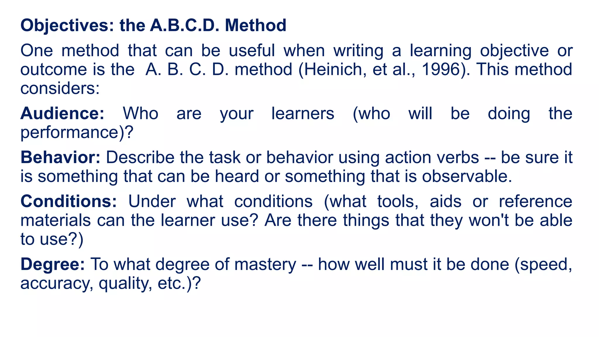 Objectives: the A.B.C.D. Method
One method that can be useful when writing a learning objective or
outcome is the A. B. C. D. method (Heinich, et al., 1996). This method
considers:
Audience: Who are your learners (who will be doing the
performance)?
Behavior: Describe the task or behavior using action verbs -- be sure it
is something that can be heard or something that is observable.
Conditions: Under what conditions (what tools, aids or reference
materials can the learner use? Are there things that they won't be able
to use?)
Degree: To what degree of mastery -- how well must it be done (speed,
accuracy, quality, etc.)?
 