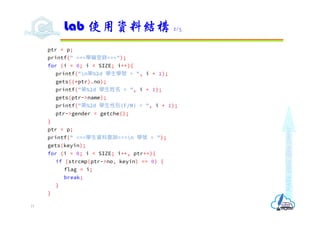 Make
each
day
count
ptr = p;
printf(" ===學籍登錄===");
for (i = 0; i < SIZE; i++){
printf("n第%2d 學生學號 = ", i + 1);
gets((*ptr).no);
printf("第%2d 學生姓名 = ", i + 1);
gets(ptr->name);
printf("第%2d 學生性別(F/M) = ", i + 1);
ptr->gender = getche();
}
ptr = p;
printf(" ===學生資料查詢===n 學號 = ");
gets(keyin);
for (i = 0; i < SIZE; i++, ptr++){
if (strcmp(ptr->no, keyin) == 0) {
flag = i;
break;
}
}
Lab 使用資料結構 2/3
15
 