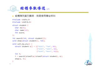 Make
each
day
count
 結構陣列當引數時，則是使用傳址呼叫
#include <stdio.h>
#include <stdlib.h>
struct student {
char no[8];
char name[16];
int score;
};
int search(int, struct student[]);
void show(struct student[], int);
void call_by_ary() {
struct student s[] = {{"8101", "Tom", 80},
{"8102", "John", 88},
{"8103", "Kent", 95}};
int i;
i = search(sizeof(s)/sizeof(struct student), s);
show(s, i);
}
結構參數傳遞 5/6
41
 