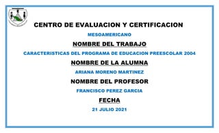 CENTRO DE EVALUACION Y CERTIFICACION
MESOAMERICANO
NOMBRE DEL TRABAJO
CARACTERISTICAS DEL PROGRAMA DE EDUCACION PREESCOLAR 2004
NOMBRE DE LA ALUMNA
ARIANA MORENO MARTINEZ
NOMBRE DEL PROFESOR
FRANCISCO PEREZ GARCIA
FECHA
21 JULIO 2021
 