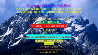 Gondwana University, Gadchiroli
Mahatma Gandhi Arts, Science And Late N.P.
Commerce College, Armori Dist. Gadchiroli
department of geography
b.a.i sem – ii
SUBJECT- climatology
UNIT –II
Topic -Distribution of Air Pressure
ok;wnkckps @ ok;wHkkjkps forj.k
Presented By
Dr. Vijay P. Gorde
Assistant Professor of Geography
M.A. B.Ed., NET, Ph.D.
 