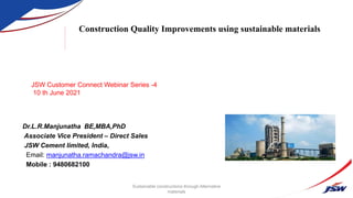 Dr.L.R.Manjunatha BE,MBA,PhD
Associate Vice President – Direct Sales
JSW Cement limited, India,
Email: manjunatha.ramachandra@jsw.in
Mobile : 9480682100
Construction Quality Improvements using sustainable materials
Sustainable constructions through Alternative
materials
JSW Customer Connect Webinar Series -4
10 th June 2021
 