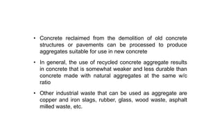 Use of alternate aggregate sources
• Concrete reclaimed from the demolition of old concrete
structures or pavements can be processed to produce
aggregates suitable for use in new concrete
• In general, the use of recycled concrete aggregate results
in concrete that is somewhat weaker and less durable than
concrete made with natural aggregates at the same w/c
ratio
• Other industrial waste that can be used as aggregate are
copper and iron slags, rubber, glass, wood waste, asphalt
milled waste, etc.
 