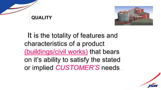 QUALITY
It is the totality of features and
characteristics of a product
(buildings/civil works) that bears
on it’s ability to satisfy the stated
or implied CUSTOMER’S needs .
 