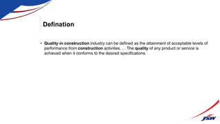Defination
 Quality in construction industry can be defined as the attainment of acceptable levels of
performance from construction activities. ... The quality of any product or service is
achieved when it conforms to the desired specifications.
 