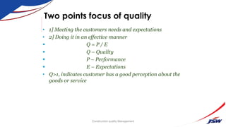 Two points focus of quality
• 1] Meeting the customers needs and expectations
• 2] Doing it in an effective manner
 Q = P / E
 Q – Quality
 P – Performance
 E – Expectations
• Q>1, indicates customer has a good perception about the
goods or service
Construction quality Management
 