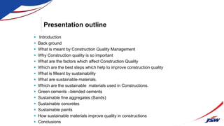 Presentation outline
 Introduction
 Back ground
 What is meant by Construction Quality Management
 Why Construction quality is so important
 What are the factors which affect Construction Quality
 Which are the best steps which help to improve construction quality
 What is Meant by sustainability
 What are sustainable materials.
 Which are the sustainable materials used in Constructions.
 Green cements –blended cements
 Sustainable fine aggregates (Sands)
 Sustainable concretes
 Sustainable paints
 How sustainable materials improve quality in constructions
 Conclusions
 